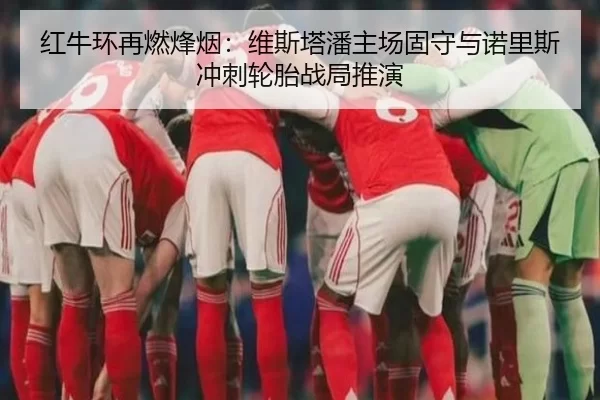 红牛环再燃烽烟：维斯塔潘主场固守与诺里斯冲刺轮胎战局推演